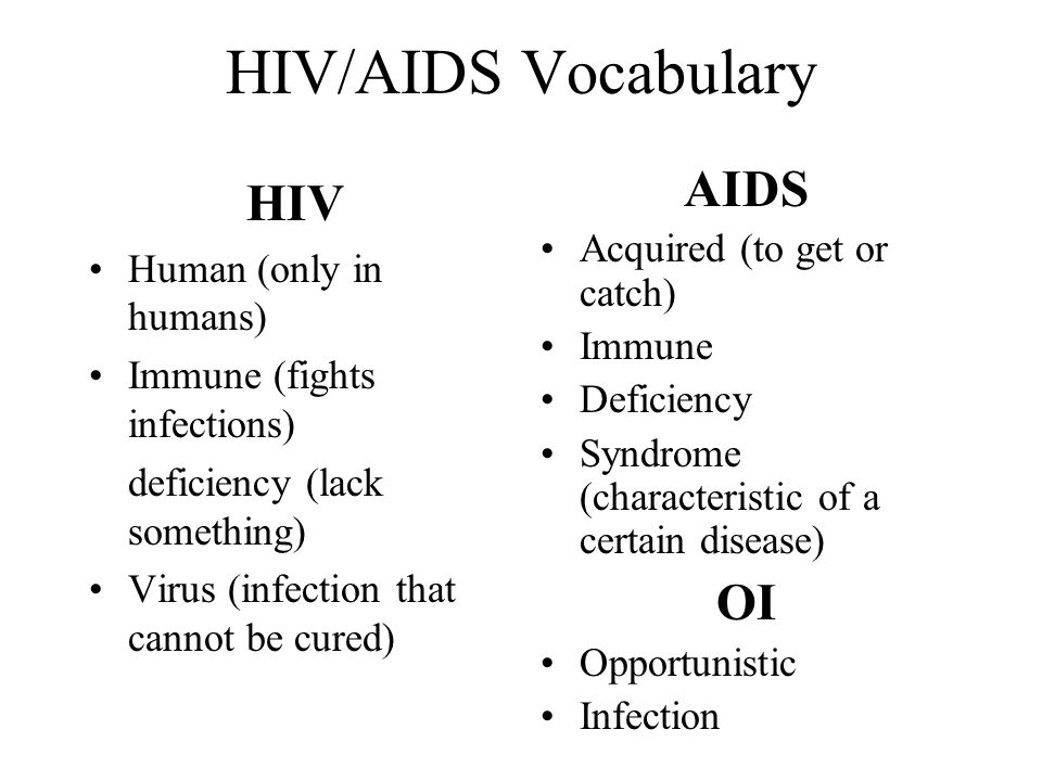 HIV/AIDS Vocabulary HIV Human (only in humans) Immune (fights infections) deficiency (lack something) Virus (infection that cannot be cured) AIDS Acquired (to get or catch) Immune Deficiency Syndrome (characteristic of a certain disease) OI Opportunistic Infection