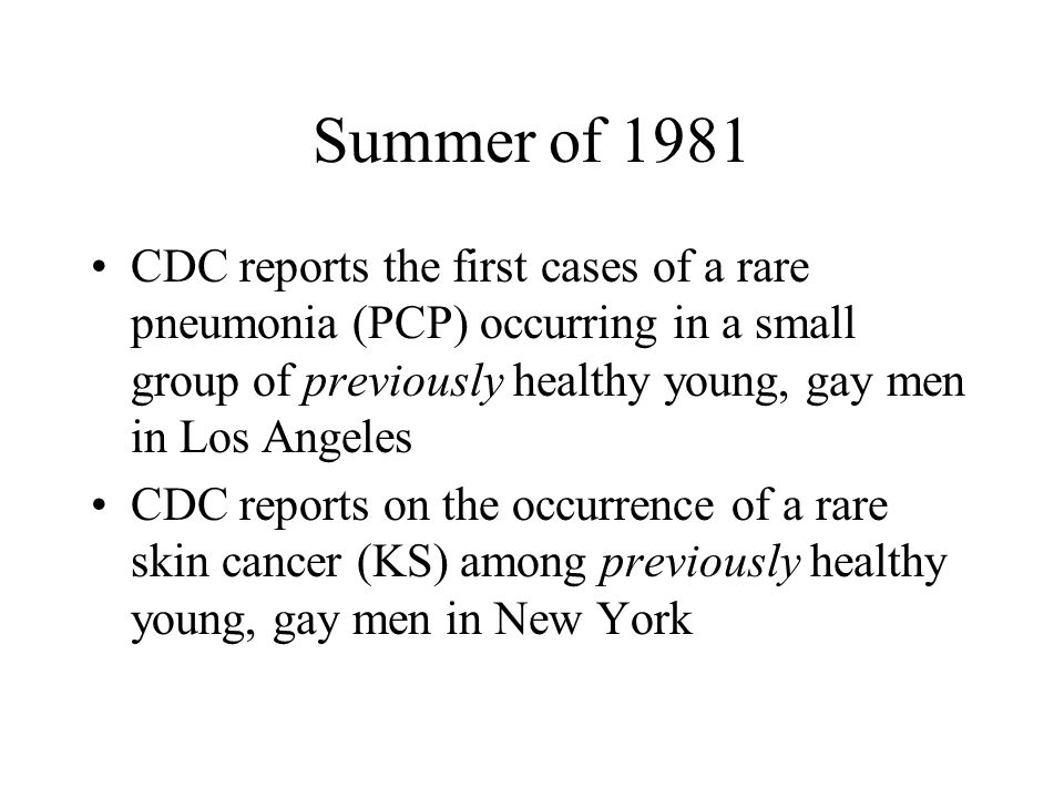 Summer of 1981 CDC reports the first cases of a rare pneumonia (PCP) occurring in a small group of previously healthy young, gay men in Los Angeles CDC reports on the occurrence of a rare skin cancer (KS) among previously healthy young, gay men in New York
