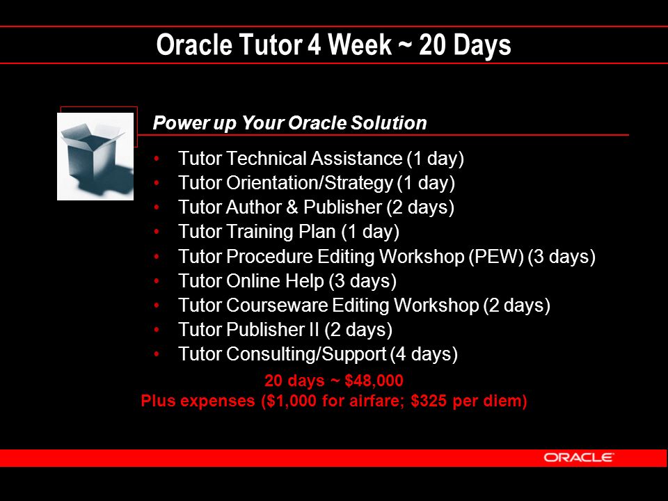Oracle Tutor 4 Week ~ 20 Days Power up Your Oracle Solution Tutor Technical Assistance (1 day) Tutor Orientation/Strategy (1 day) Tutor Author & Publisher (2 days) Tutor Training Plan (1 day) Tutor Procedure Editing Workshop (PEW) (3 days) Tutor Online Help (3 days) Tutor Courseware Editing Workshop (2 days) Tutor Publisher II (2 days) Tutor Consulting/Support (4 days) 20 days ~ $48,000 Plus expenses ($1,000 for airfare; $325 per diem)