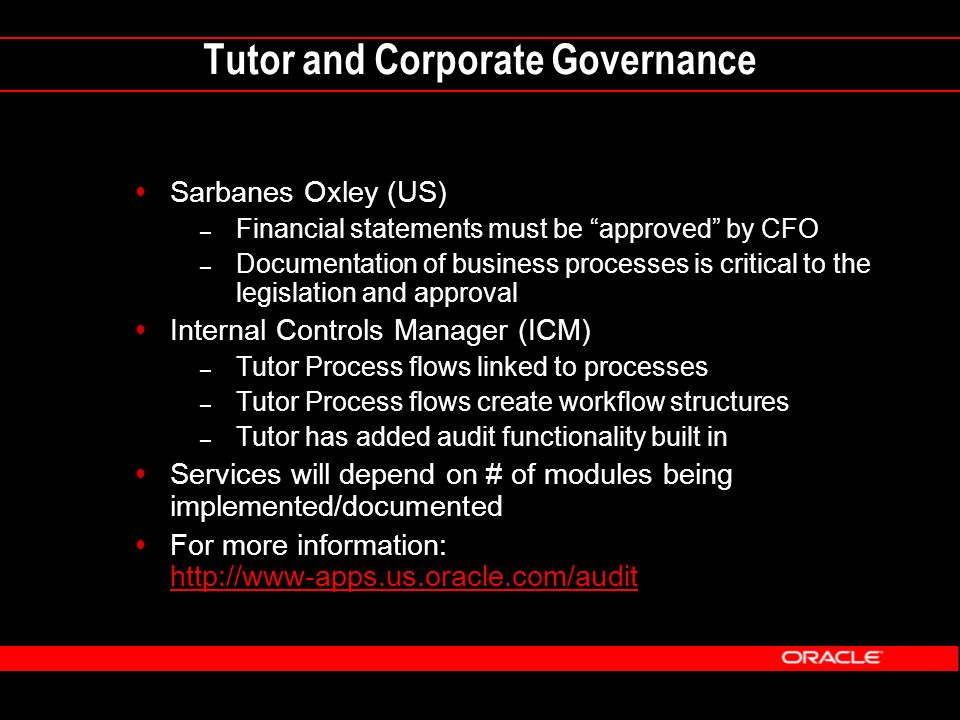 Tutor and Corporate Governance  Sarbanes Oxley (US) – Financial statements must be approved by CFO – Documentation of business processes is critical to the legislation and approval  Internal Controls Manager (ICM) – Tutor Process flows linked to processes – Tutor Process flows create workflow structures – Tutor has added audit functionality built in  Services will depend on # of modules being implemented/documented  For more information: