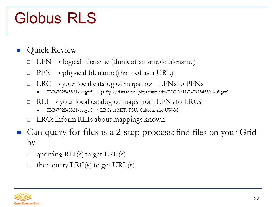 22 Globus RLS Quick Review  LFN → logical filename (think of as simple filename)  PFN → physical filename (think of as a URL)  LRC → your local catalog of maps from LFNs to PFNs H-R gwf → gsiftp://dataserver.phys.uwm.edu/LIGO/H-R gwf  RLI → your local catalog of maps from LFNs to LRCs H-R gwf → LRCs at MIT, PSU, Caltech, and UW-M  LRCs inform RLIs about mappings known Can query for files is a 2-step process: find files on your Grid by  querying RLI(s) to get LRC(s)  then query LRC(s) to get URL(s)