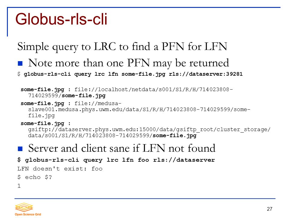 27 Globus-rls-cli Simple query to LRC to find a PFN for LFN Note more than one PFN may be returned $ globus-rls-cli query lrc lfn some-file.jpg rls://dataserver:39281 some-file.jpg : file://localhost/netdata/s001/S1/R/H/ /some-file.jpg some-file.jpg : file://medusa- slave001.medusa.phys.uwm.edu/data/S1/R/H/ /some- file.jpg some-file.jpg : gsiftp://dataserver.phys.uwm.edu:15000/data/gsiftp_root/cluster_storage/ data/s001/S1/R/H/ /some-file.jpg Server and client sane if LFN not found $ globus-rls-cli query lrc lfn foo rls://dataserver LFN doesn t exist: foo $ echo $.
