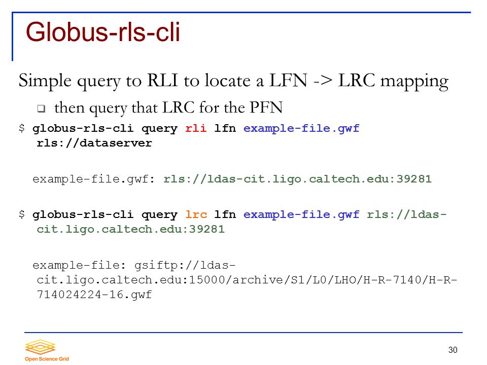 30 Globus-rls-cli Simple query to RLI to locate a LFN -> LRC mapping  then query that LRC for the PFN $ globus-rls-cli query rli lfn example-file.gwf rls://dataserver example-file.gwf: rls://ldas-cit.ligo.caltech.edu:39281 $ globus-rls-cli query lrc lfn example-file.gwf rls://ldas- cit.ligo.caltech.edu:39281 example-file: gsiftp://ldas- cit.ligo.caltech.edu:15000/archive/S1/L0/LHO/H-R-7140/H-R gwf