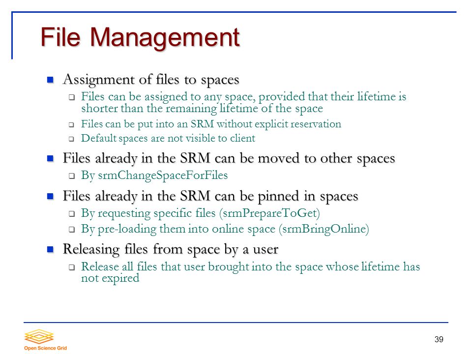 39 File Management Assignment of files to spaces Assignment of files to spaces  Files can be assigned to any space, provided that their lifetime is shorter than the remaining lifetime of the space  Files can be put into an SRM without explicit reservation  Default spaces are not visible to client Files already in the SRM can be moved to other spaces Files already in the SRM can be moved to other spaces  By srmChangeSpaceForFiles Files already in the SRM can be pinned in spaces Files already in the SRM can be pinned in spaces  By requesting specific files (srmPrepareToGet)  By pre-loading them into online space (srmBringOnline) Releasing files from space by a user Releasing files from space by a user  Release all files that user brought into the space whose lifetime has not expired