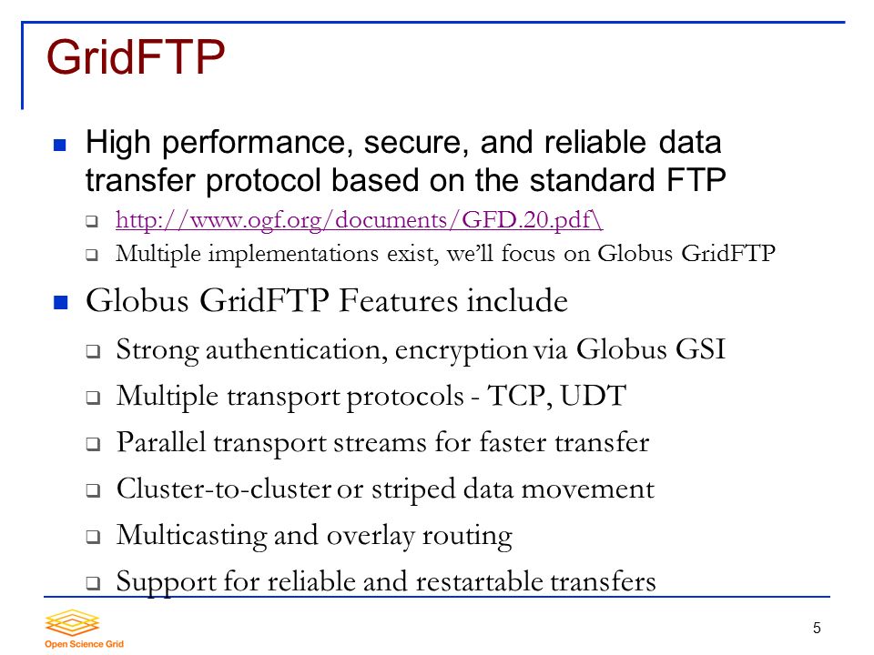 5 GridFTP High performance, secure, and reliable data transfer protocol based on the standard FTP       Multiple implementations exist, we’ll focus on Globus GridFTP Globus GridFTP Features include  Strong authentication, encryption via Globus GSI  Multiple transport protocols - TCP, UDT  Parallel transport streams for faster transfer  Cluster-to-cluster or striped data movement  Multicasting and overlay routing  Support for reliable and restartable transfers