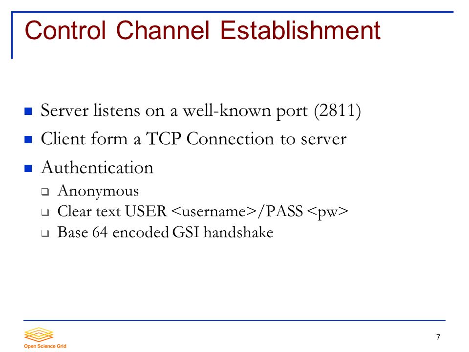 7 Control Channel Establishment Server listens on a well-known port (2811) Client form a TCP Connection to server Authentication  Anonymous  Clear text USER /PASS  Base 64 encoded GSI handshake