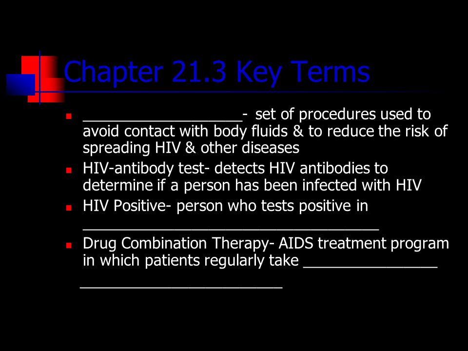 Chapter 21.3 Key Terms ___________________- set of procedures used to avoid contact with body fluids & to reduce the risk of spreading HIV & other diseases HIV-antibody test- detects HIV antibodies to determine if a person has been infected with HIV HIV Positive- person who tests positive in ___________________________________ Drug Combination Therapy- AIDS treatment program in which patients regularly take ________________ ________________________