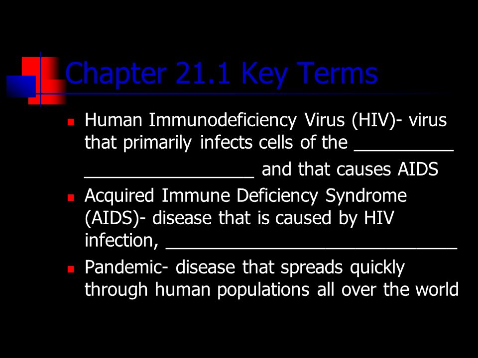 Chapter 21.1 Key Terms Human Immunodeficiency Virus (HIV)- virus that primarily infects cells of the __________ _________________ and that causes AIDS Acquired Immune Deficiency Syndrome (AIDS)- disease that is caused by HIV infection, _____________________________ Pandemic- disease that spreads quickly through human populations all over the world