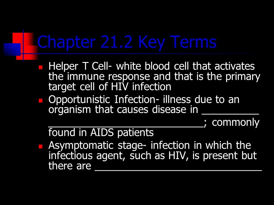Chapter 21.2 Key Terms Helper T Cell- white blood cell that activates the immune response and that is the primary target cell of HIV infection Opportunistic Infection- illness due to an organism that causes disease in __________ ___________________________; commonly found in AIDS patients Asymptomatic stage- infection in which the infectious agent, such as HIV, is present but there are _____________________________