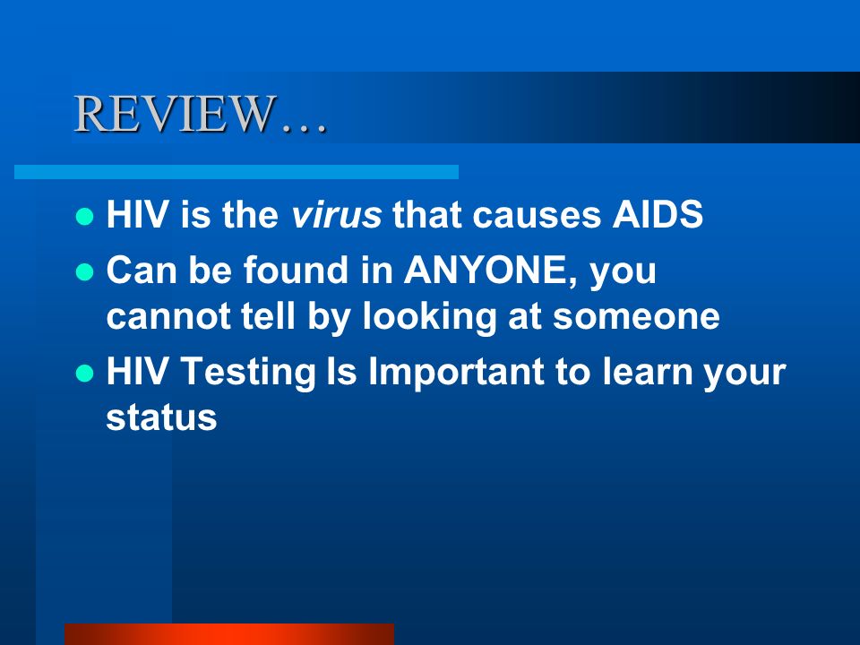 REVIEW… HIV is the virus that causes AIDS Can be found in ANYONE, you cannot tell by looking at someone HIV Testing Is Important to learn your status