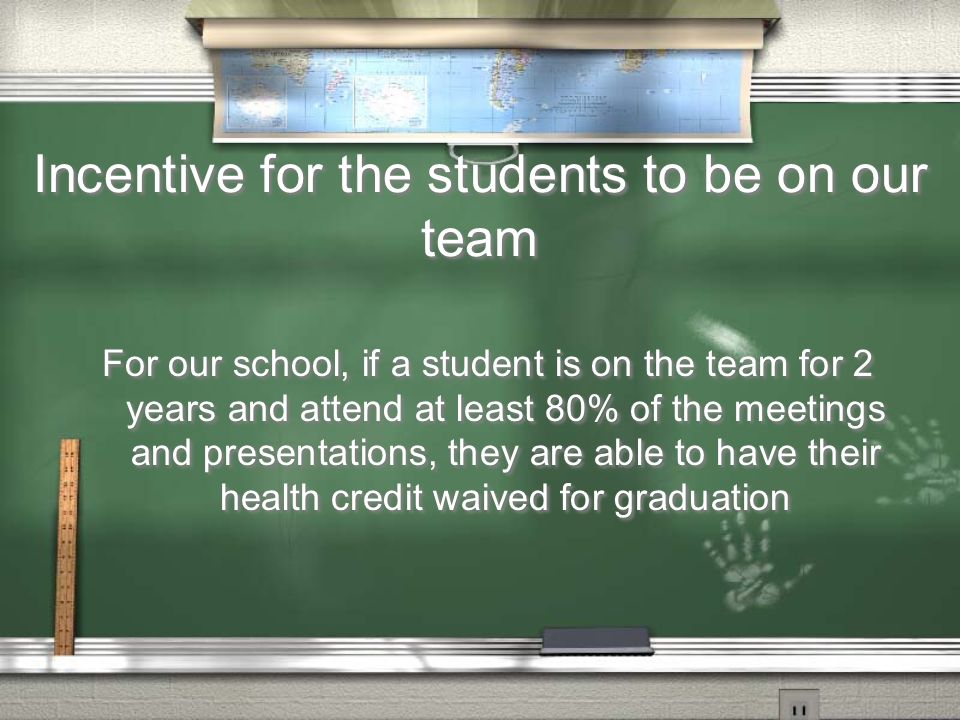 Incentive for the students to be on our team For our school, if a student is on the team for 2 years and attend at least 80% of the meetings and presentations, they are able to have their health credit waived for graduation