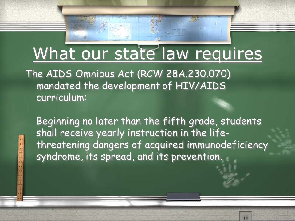 What our state law requires The AIDS Omnibus Act (RCW 28A ) mandated the development of HIV/AIDS curriculum: Beginning no later than the fifth grade, students shall receive yearly instruction in the life- threatening dangers of acquired immunodeficiency syndrome, its spread, and its prevention.
