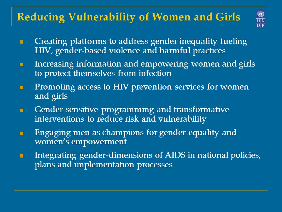 Reducing Vulnerability of Women and Girls Creating platforms to address gender inequality fueling HIV, gender-based violence and harmful practices Increasing information and empowering women and girls to protect themselves from infection Promoting access to HIV prevention services for women and girls Gender-sensitive programming and transformative interventions to reduce risk and vulnerability Engaging men as champions for gender-equality and women’s empowerment Integrating gender-dimensions of AIDS in national policies, plans and implementation processes