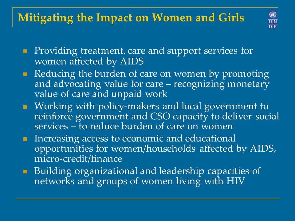 Mitigating the Impact on Women and Girls Providing treatment, care and support services for women affected by AIDS Reducing the burden of care on women by promoting and advocating value for care – recognizing monetary value of care and unpaid work Working with policy-makers and local government to reinforce government and CSO capacity to deliver social services – to reduce burden of care on women Increasing access to economic and educational opportunities for women/households affected by AIDS, micro-credit/finance Building organizational and leadership capacities of networks and groups of women living with HIV