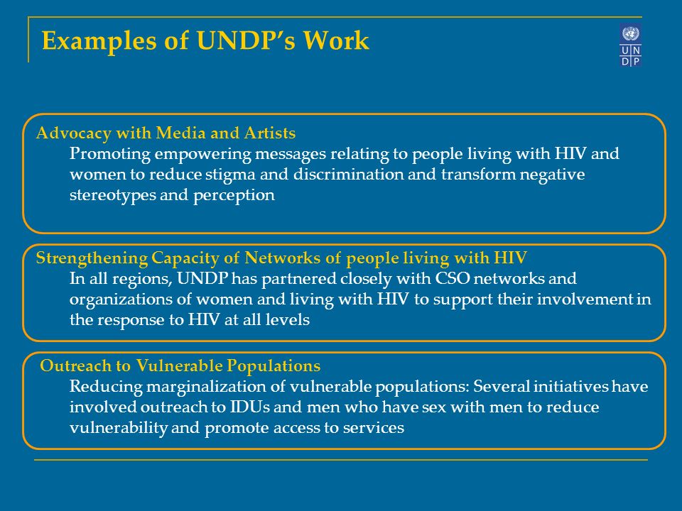 Examples of UNDP’s Work Advocacy with Media and Artists Promoting empowering messages relating to people living with HIV and women to reduce stigma and discrimination and transform negative stereotypes and perception Strengthening Capacity of Networks of people living with HIV In all regions, UNDP has partnered closely with CSO networks and organizations of women and living with HIV to support their involvement in the response to HIV at all levels Outreach to Vulnerable Populations Reducing marginalization of vulnerable populations: Several initiatives have involved outreach to IDUs and men who have sex with men to reduce vulnerability and promote access to services