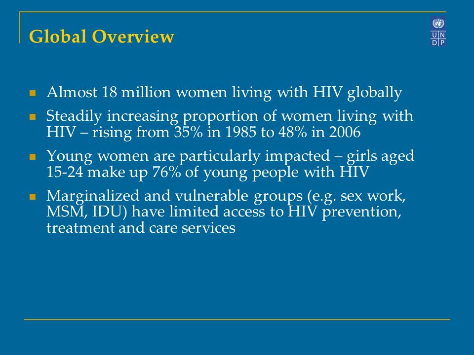 Global Overview Almost 18 million women living with HIV globally Steadily increasing proportion of women living with HIV – rising from 35% in 1985 to 48% in 2006 Young women are particularly impacted – girls aged make up 76% of young people with HIV Marginalized and vulnerable groups (e.g.