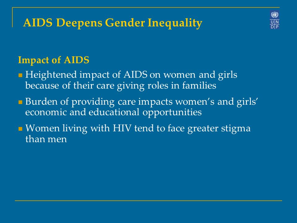 Impact of AIDS Heightened impact of AIDS on women and girls because of their care giving roles in families Burden of providing care impacts women’s and girls’ economic and educational opportunities Women living with HIV tend to face greater stigma than men AIDS Deepens Gender Inequality