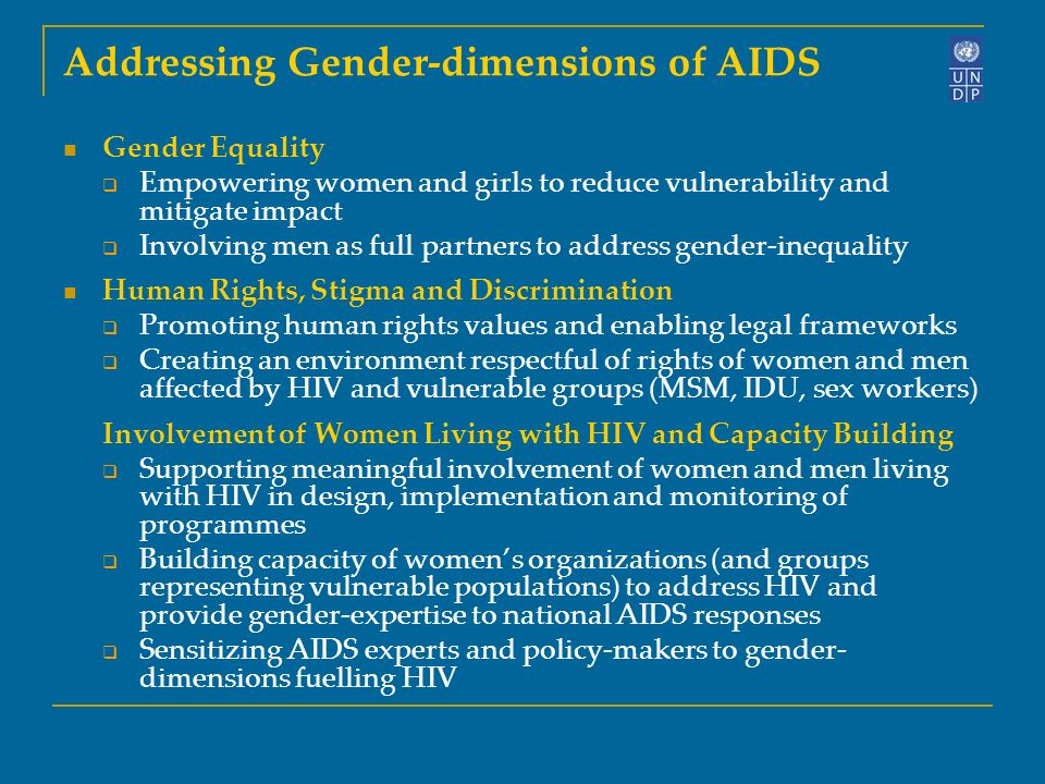 Addressing Gender-dimensions of AIDS Gender Equality  Empowering women and girls to reduce vulnerability and mitigate impact  Involving men as full partners to address gender-inequality Human Rights, Stigma and Discrimination  Promoting human rights values and enabling legal frameworks  Creating an environment respectful of rights of women and men affected by HIV and vulnerable groups (MSM, IDU, sex workers) Involvement of Women Living with HIV and Capacity Building  Supporting meaningful involvement of women and men living with HIV in design, implementation and monitoring of programmes  Building capacity of women’s organizations (and groups representing vulnerable populations) to address HIV and provide gender-expertise to national AIDS responses  Sensitizing AIDS experts and policy-makers to gender- dimensions fuelling HIV