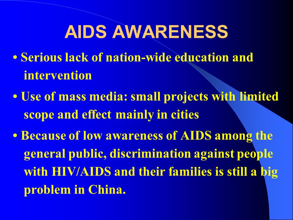 AIDS AWARENESS Serious lack of nation-wide education and intervention Use of mass media: small projects with limited scope and effect mainly in cities Because of low awareness of AIDS among the general public, discrimination against people with HIV/AIDS and their families is still a big problem in China.