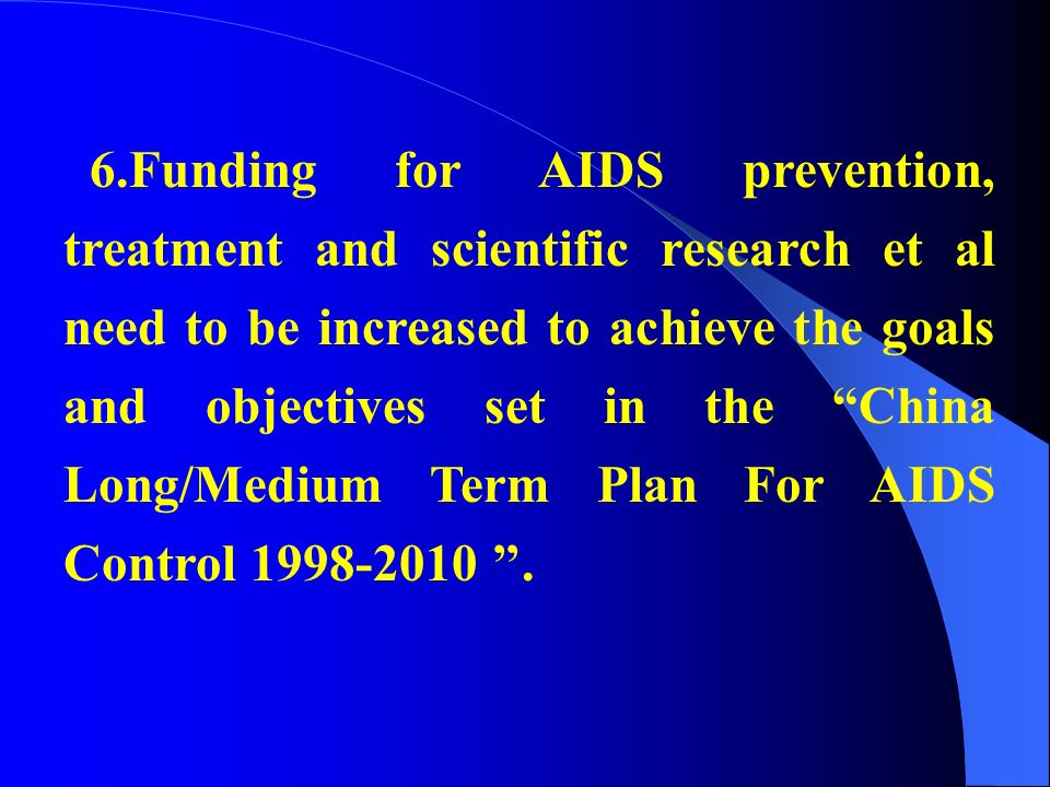 6.Funding for AIDS prevention, treatment and scientific research et al need to be increased to achieve the goals and objectives set in the China Long/Medium Term Plan For AIDS Control ’’.