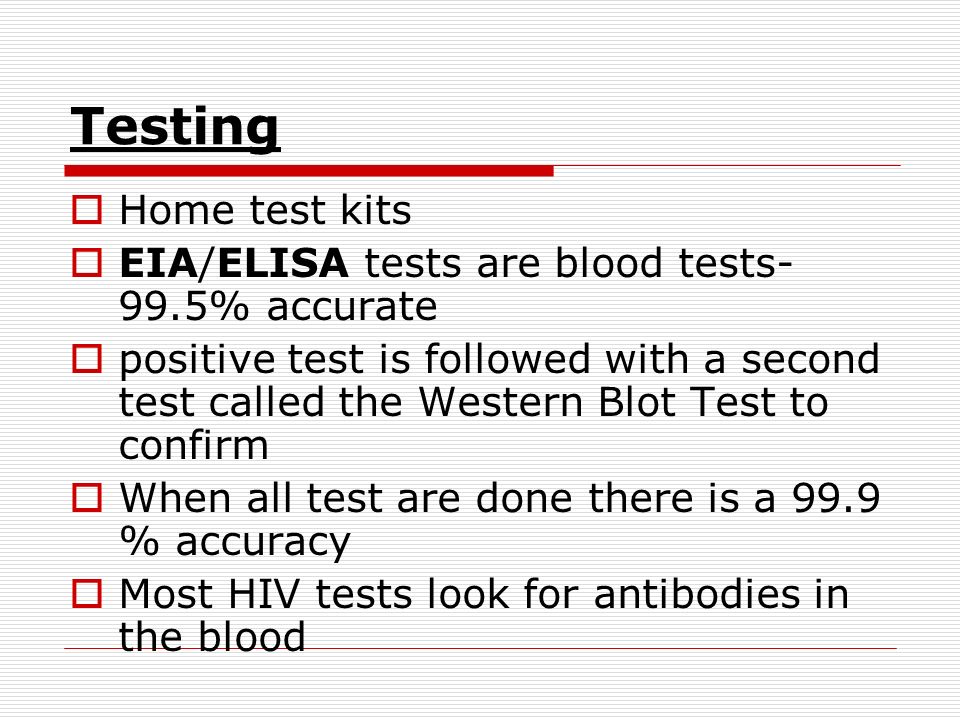 Testing  Home test kits  EIA/ELISA tests are blood tests- 99.5% accurate  positive test is followed with a second test called the Western Blot Test to confirm  When all test are done there is a 99.9 % accuracy  Most HIV tests look for antibodies in the blood