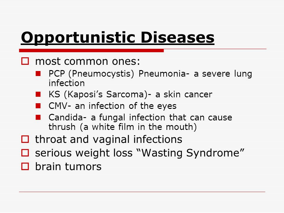 Opportunistic Diseases  most common ones: PCP (Pneumocystis) Pneumonia- a severe lung infection KS (Kaposi’s Sarcoma)- a skin cancer CMV- an infection of the eyes Candida- a fungal infection that can cause thrush (a white film in the mouth)  throat and vaginal infections  serious weight loss Wasting Syndrome  brain tumors