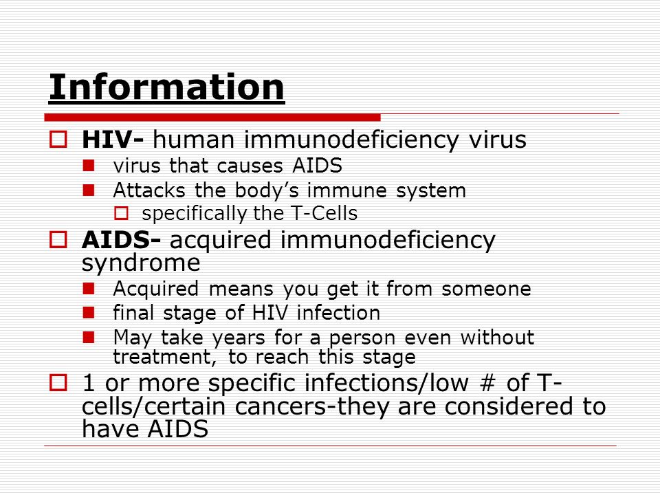 Information  HIV- human immunodeficiency virus virus that causes AIDS Attacks the body’s immune system  specifically the T-Cells  AIDS- acquired immunodeficiency syndrome Acquired means you get it from someone final stage of HIV infection May take years for a person even without treatment, to reach this stage  1 or more specific infections/low # of T- cells/certain cancers-they are considered to have AIDS