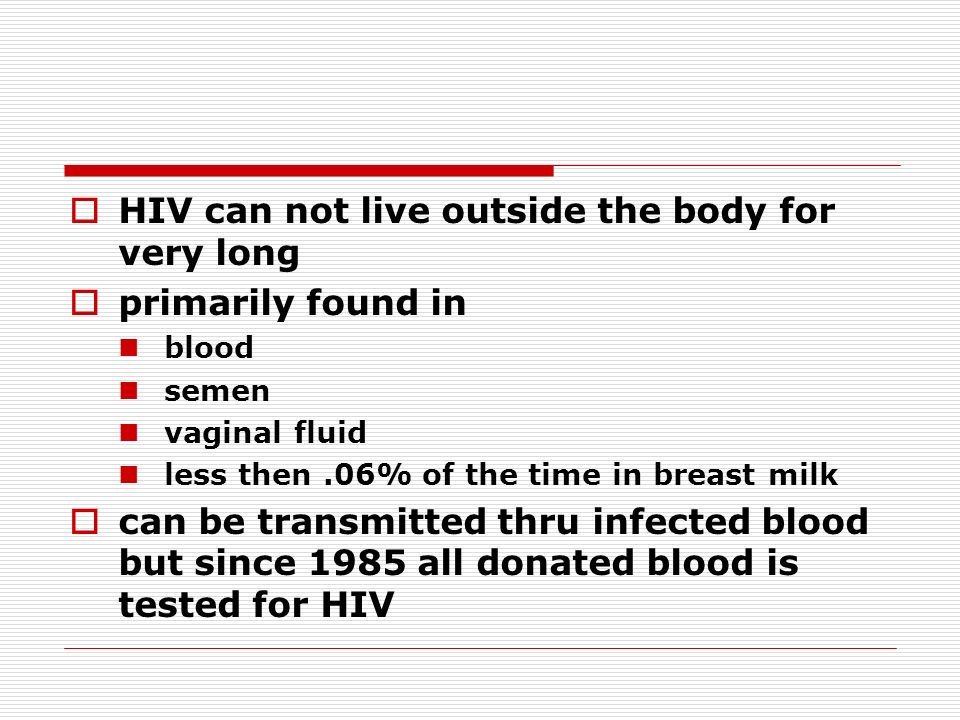  HIV can not live outside the body for very long  primarily found in blood semen vaginal fluid less then.06% of the time in breast milk  can be transmitted thru infected blood but since 1985 all donated blood is tested for HIV