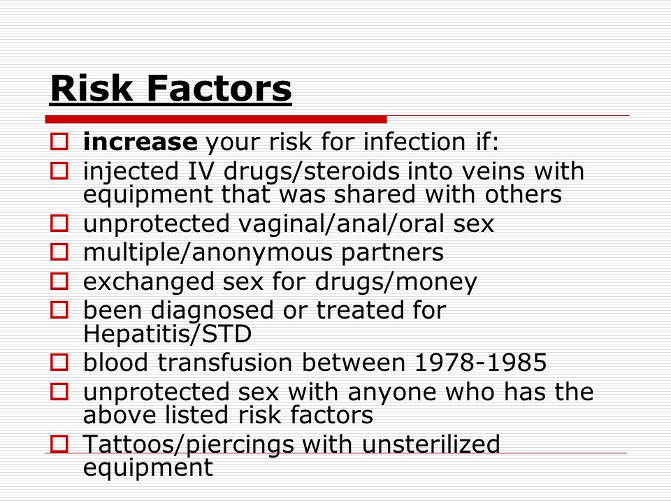 Risk Factors  increase your risk for infection if:  injected IV drugs/steroids into veins with equipment that was shared with others  unprotected vaginal/anal/oral sex  multiple/anonymous partners  exchanged sex for drugs/money  been diagnosed or treated for Hepatitis/STD  blood transfusion between  unprotected sex with anyone who has the above listed risk factors  Tattoos/piercings with unsterilized equipment