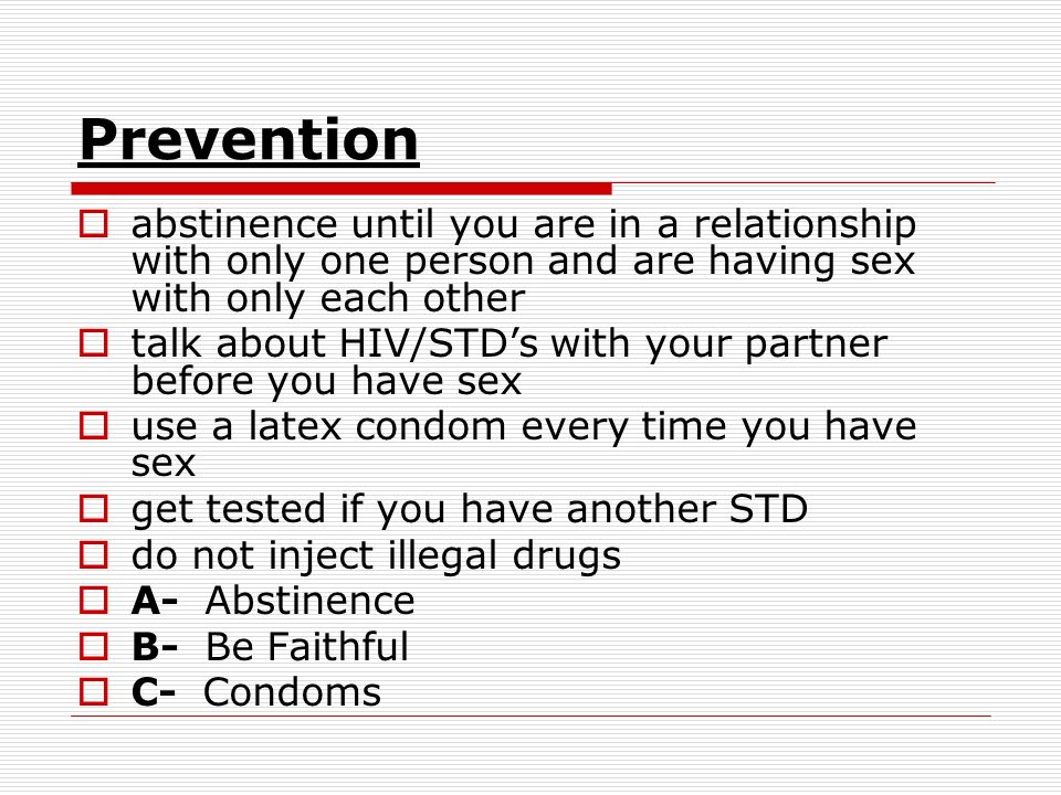Prevention  abstinence until you are in a relationship with only one person and are having sex with only each other  talk about HIV/STD’s with your partner before you have sex  use a latex condom every time you have sex  get tested if you have another STD  do not inject illegal drugs  A- Abstinence  B- Be Faithful  C- Condoms