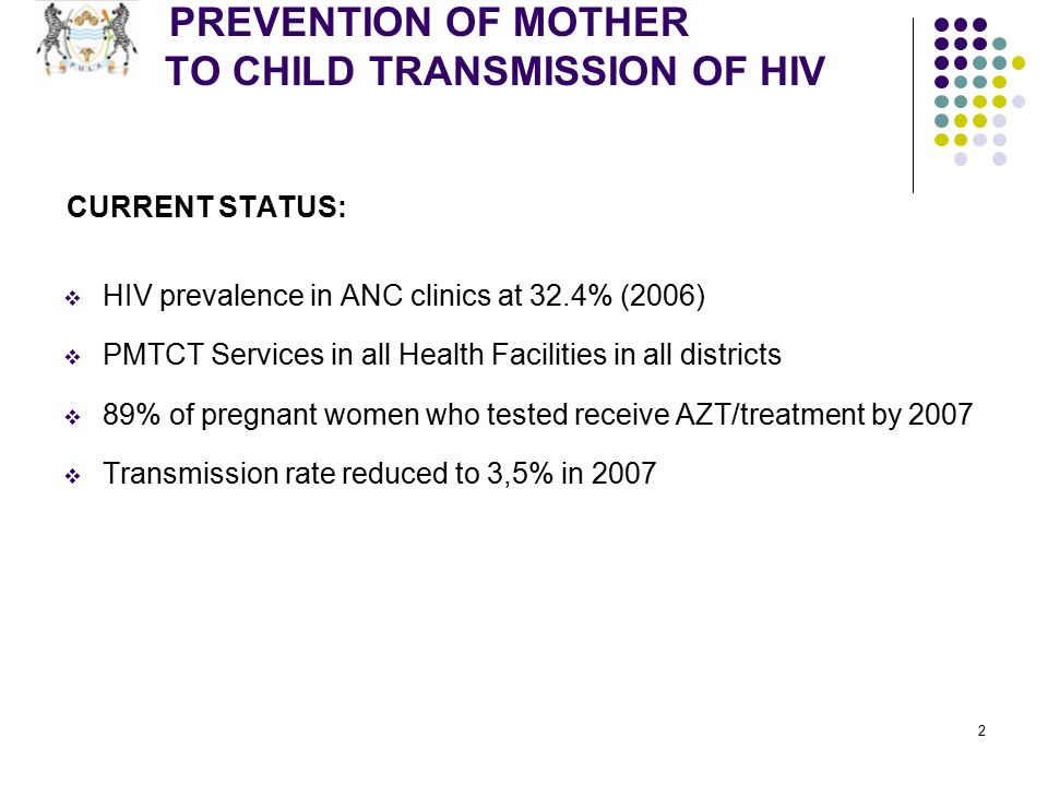 2 PREVENTION OF MOTHER TO CHILD TRANSMISSION OF HIV CURRENT STATUS:  HIV prevalence in ANC clinics at 32.4% (2006)  PMTCT Services in all Health Facilities in all districts  89% of pregnant women who tested receive AZT/treatment by 2007  Transmission rate reduced to 3,5% in 2007