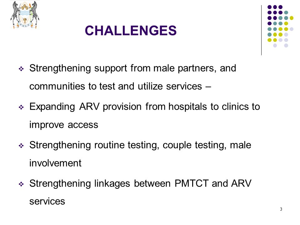 3 CHALLENGES  Strengthening support from male partners, and communities to test and utilize services –  Expanding ARV provision from hospitals to clinics to improve access  Strengthening routine testing, couple testing, male involvement  Strengthening linkages between PMTCT and ARV services