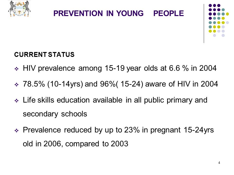 4 PREVENTION IN YOUNG PEOPLE CURRENT STATUS  HIV prevalence among year olds at 6.6 % in 2004  78.5% (10-14yrs) and 96%( 15-24) aware of HIV in 2004  Life skills education available in all public primary and secondary schools  Prevalence reduced by up to 23% in pregnant 15-24yrs old in 2006, compared to 2003