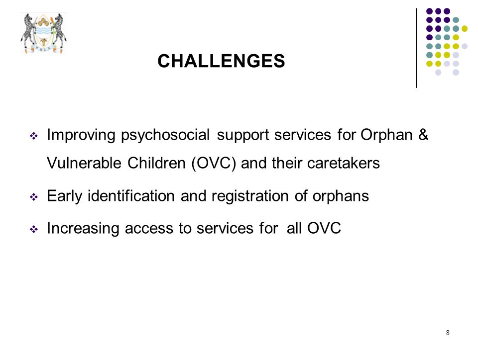 8 CHALLENGES  Improving psychosocial support services for Orphan & Vulnerable Children (OVC) and their caretakers  Early identification and registration of orphans  Increasing access to services for all OVC