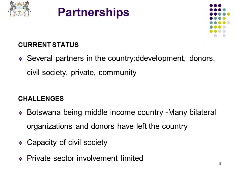 9 Partnerships CURRENT STATUS  Several partners in the country:ddevelopment, donors, civil society, private, community CHALLENGES  Botswana being middle income country -Many bilateral organizations and donors have left the country  Capacity of civil society  Private sector involvement limited