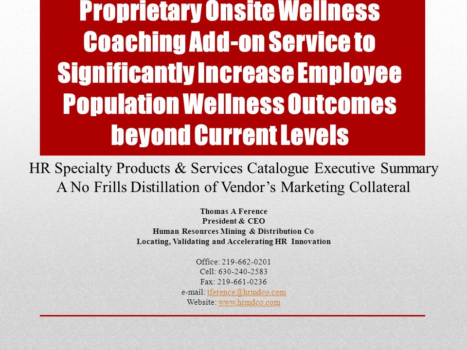 Proprietary Onsite Wellness Coaching Add-on Service to Significantly Increase Employee Population Wellness Outcomes beyond Current Levels HR Specialty Products & Services Catalogue Executive Summary A No Frills Distillation of Vendor’s Marketing Collateral Thomas A Ference President & CEO Human Resources Mining & Distribution Co Locating, Validating and Accelerating HR Innovation Office: Cell: Fax: Website: