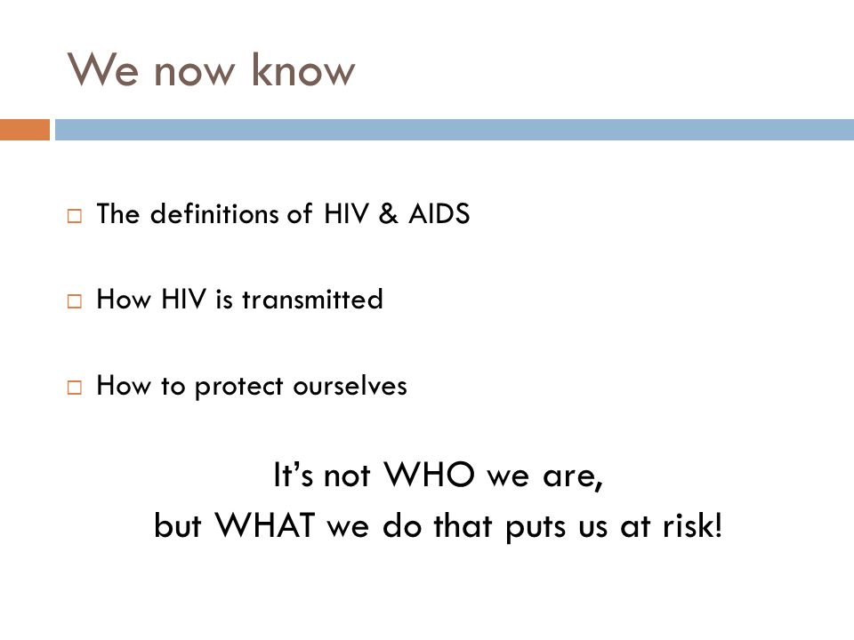 We now know  The definitions of HIV & AIDS  How HIV is transmitted  How to protect ourselves It’s not WHO we are, but WHAT we do that puts us at risk!