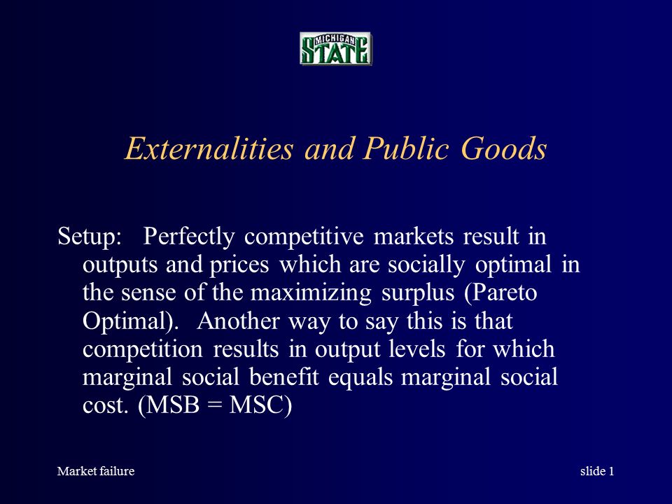 Market failureslide 1 Externalities and Public Goods Setup: Perfectly competitive markets result in outputs and prices which are socially optimal in the sense of the maximizing surplus (Pareto Optimal).
