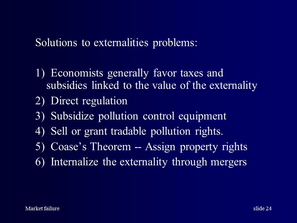Market failureslide 24 Solutions to externalities problems: 1) Economists generally favor taxes and subsidies linked to the value of the externality 2) Direct regulation 3) Subsidize pollution control equipment 4) Sell or grant tradable pollution rights.