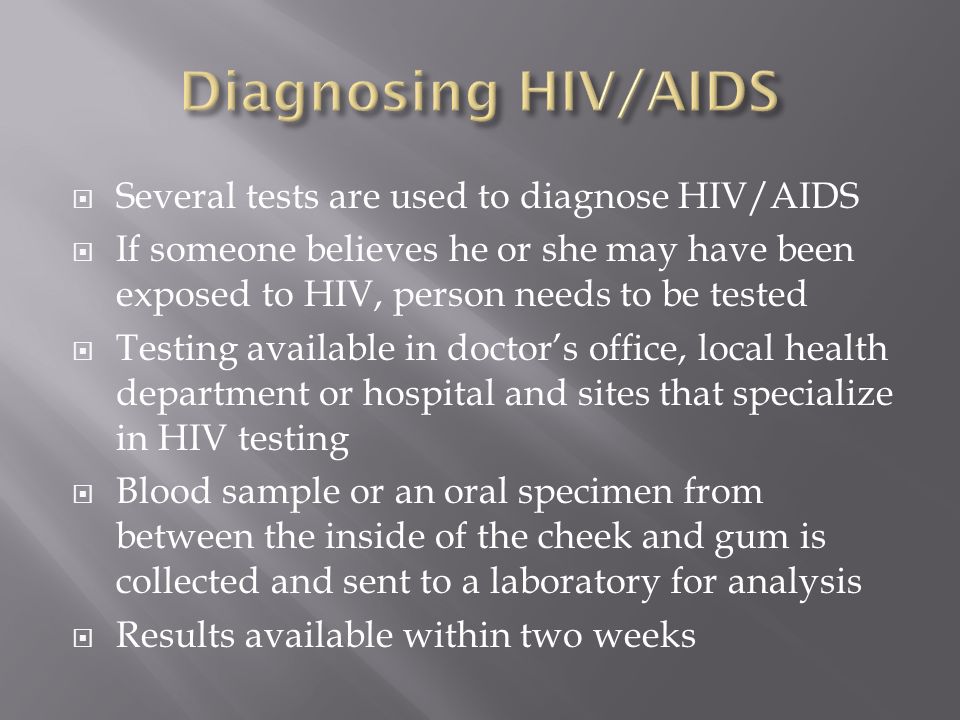  Several tests are used to diagnose HIV/AIDS  If someone believes he or she may have been exposed to HIV, person needs to be tested  Testing available in doctor’s office, local health department or hospital and sites that specialize in HIV testing  Blood sample or an oral specimen from between the inside of the cheek and gum is collected and sent to a laboratory for analysis  Results available within two weeks
