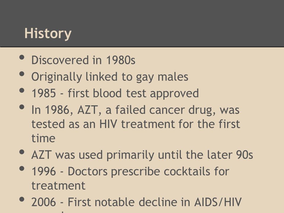History Discovered in 1980s Originally linked to gay males first blood test approved In 1986, AZT, a failed cancer drug, was tested as an HIV treatment for the first time AZT was used primarily until the later 90s Doctors prescribe cocktails for treatment First notable decline in AIDS/HIV prevalence