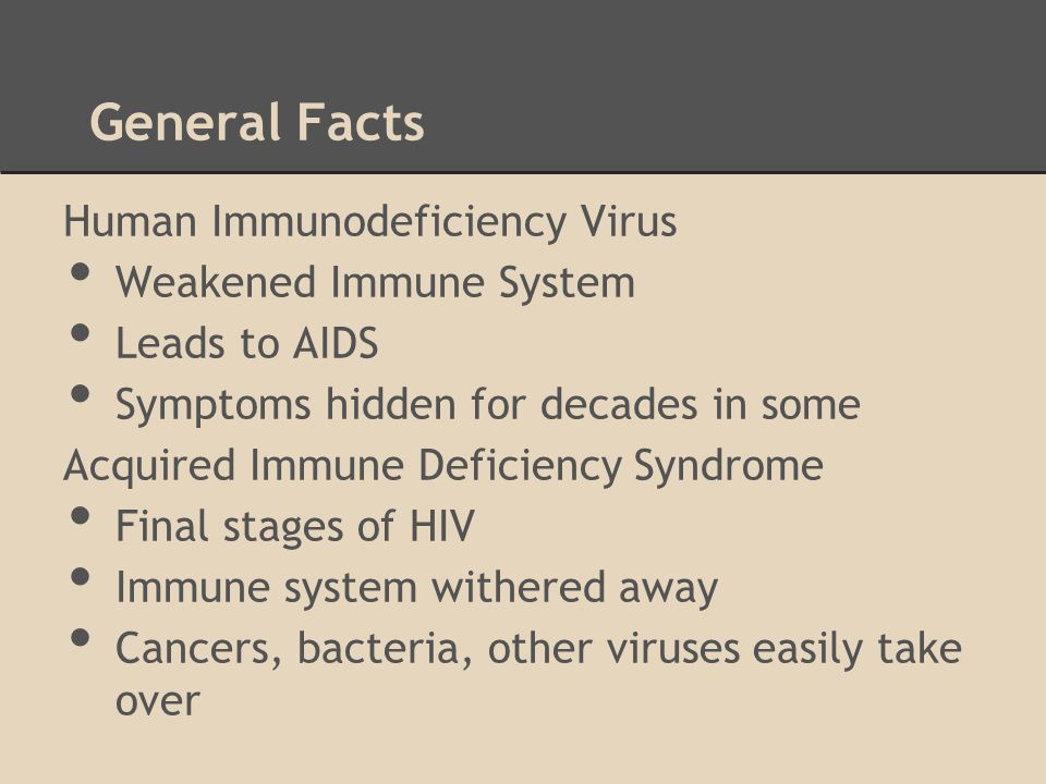 General Facts Human Immunodeficiency Virus Weakened Immune System Leads to AIDS Symptoms hidden for decades in some Acquired Immune Deficiency Syndrome Final stages of HIV Immune system withered away Cancers, bacteria, other viruses easily take over