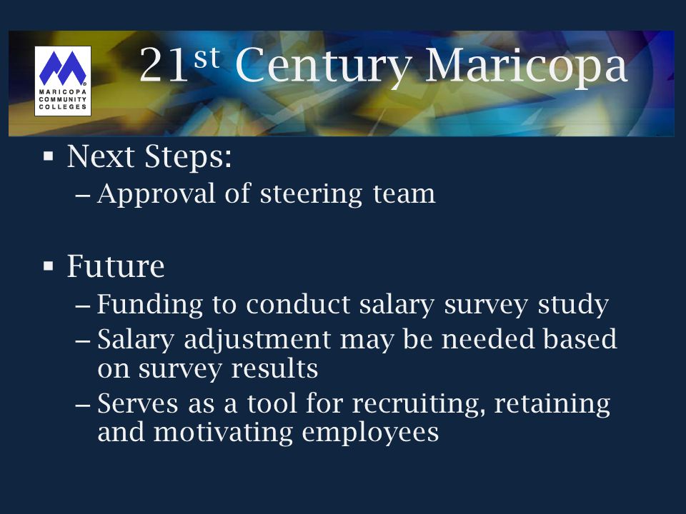  Next Steps: – Approval of steering team  Future – Funding to conduct salary survey study – Salary adjustment may be needed based on survey results – Serves as a tool for recruiting, retaining and motivating employees 21 st Century Maricopa