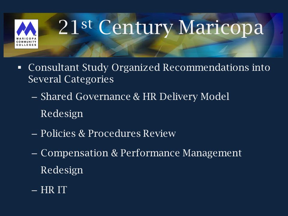  Consultant Study Organized Recommendations into Several Categories – Shared Governance & HR Delivery Model Redesign – Policies & Procedures Review – Compensation & Performance Management Redesign – HR IT 21 st Century Maricopa