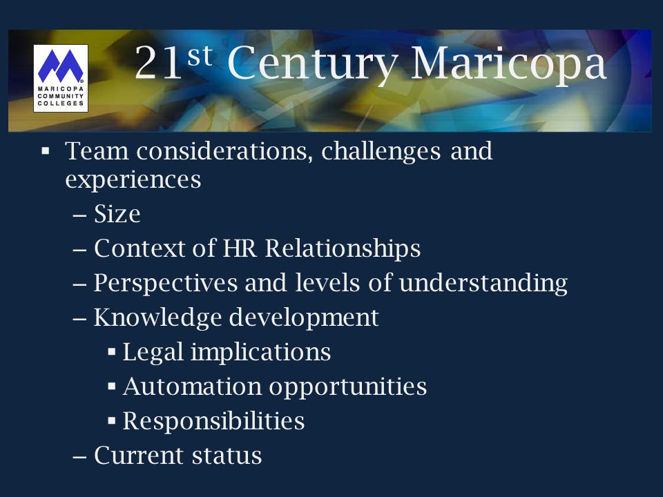  Team considerations, challenges and experiences – Size – Context of HR Relationships – Perspectives and levels of understanding – Knowledge development  Legal implications  Automation opportunities  Responsibilities – Current status 21 st Century Maricopa