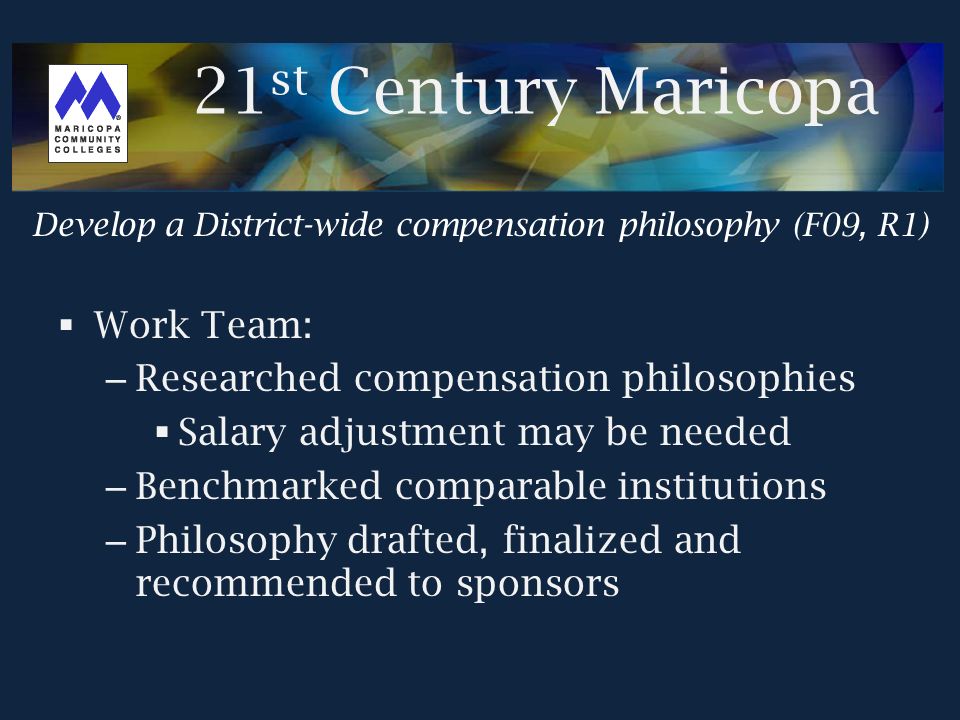  Work Team: – Researched compensation philosophies  Salary adjustment may be needed – Benchmarked comparable institutions – Philosophy drafted, finalized and recommended to sponsors Develop a District-wide compensation philosophy (F09, R1) 21 st Century Maricopa