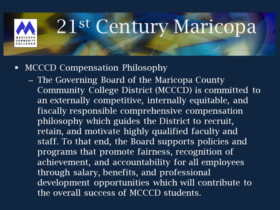  MCCCD Compensation Philosophy – The Governing Board of the Maricopa County Community College District (MCCCD) is committed to an externally competitive, internally equitable, and fiscally responsible comprehensive compensation philosophy which guides the District to recruit, retain, and motivate highly qualified faculty and staff.