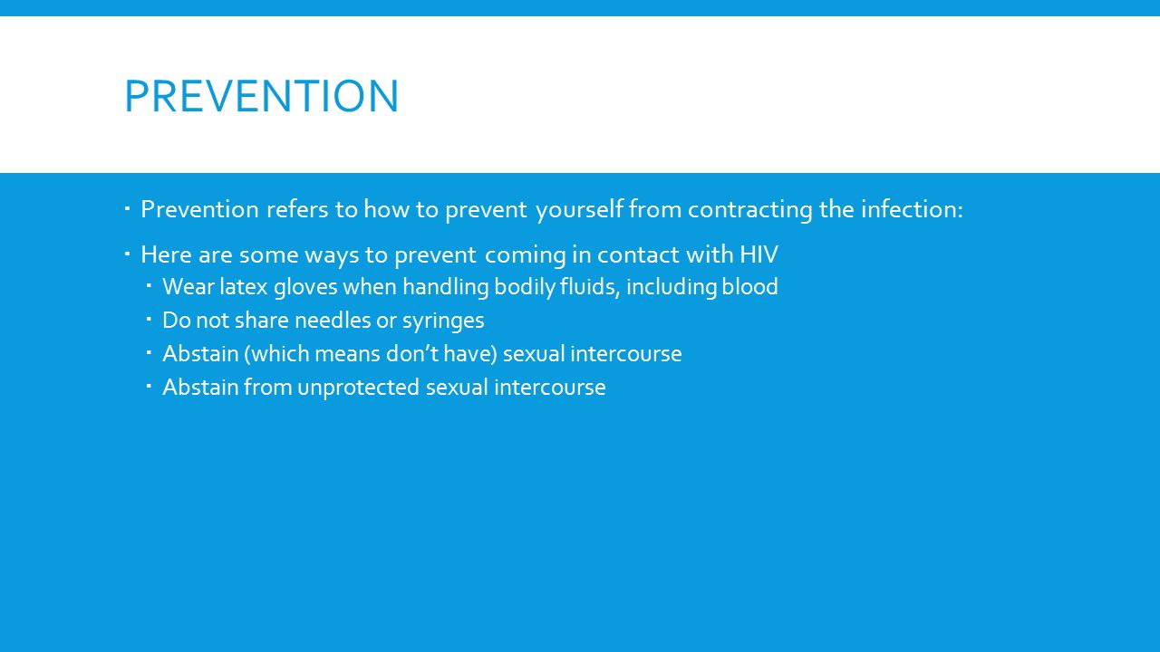 PREVENTION  Prevention refers to how to prevent yourself from contracting the infection:  Here are some ways to prevent coming in contact with HIV  Wear latex gloves when handling bodily fluids, including blood  Do not share needles or syringes  Abstain (which means don’t have) sexual intercourse  Abstain from unprotected sexual intercourse