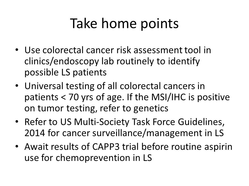 Take home points Use colorectal cancer risk assessment tool in clinics/endoscopy lab routinely to identify possible LS patients Universal testing of all colorectal cancers in patients < 70 yrs of age.