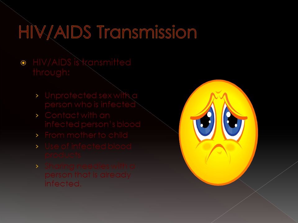  HIV/AIDS is transmitted through: › Unprotected sex with a person who is infected › Contact with an infected person’s blood › From mother to child › Use of infected blood products › Sharing needles with a person that is already infected.